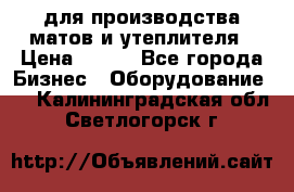 для производства матов и утеплителя › Цена ­ 100 - Все города Бизнес » Оборудование   . Калининградская обл.,Светлогорск г.